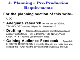 For the planning section of this write-
up:
• Adequate research – link this to DIGITAL
TECHNOLOGY – where did you find the research?
• Drafting – flat plans for magazines and storyboards and
ancillary drafts for A2 - link to DIGITAL TECHNOLOGY and
CREATIVITY – how did you construct these?
• Gaining Audience Feedback – Again link
to DIGITAL TECHNOLOGY if possible. How did you make sure you
collated this – what was the development between AS and A2?
4. Planning – Pre-Production
Requirements
 