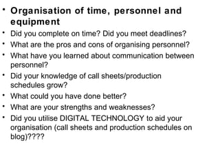 • Organisation of time, personnel and
equipment
• Did you complete on time? Did you meet deadlines?
• What are the pros and cons of organising personnel?
• What have you learned about communication between
personnel?
• Did your knowledge of call sheets/production
schedules grow?
• What could you have done better?
• What are your strengths and weaknesses?
• Did you utilise DIGITAL TECHNOLOGY to aid your
organisation (call sheets and production schedules on
blog)????
 