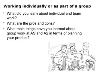 Working individually or as part of a group
• What did you learn about individual and team
work?
• What are the pros and cons?
• What main things have you learned about
group work at AS and A2 in terms of planning
your product?
 