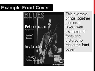Example Front Cover
This example
brings together
the basic
layout with
examples of
fonts and
pictures to
make the front
cover.

Peter Green
Playing live again

Lightnin’
Hopkins Plaung live again

Rory Gallagher
History
The blues progression

Plus:

Gigs

New releases

 