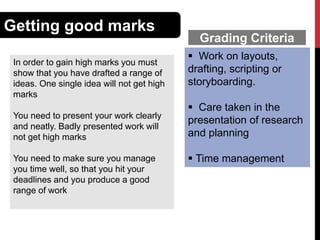 Getting good marks
In order to gain high marks you must
show that you have drafted a range of
ideas. One single idea will not get high
marks
You need to present your work clearly
and neatly. Badly presented work will
not get high marks
You need to make sure you manage
you time well, so that you hit your
deadlines and you produce a good
range of work

Grading Criteria
 Work on layouts,
drafting, scripting or
storyboarding.
 Care taken in the
presentation of research
and planning
 Time management

 