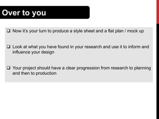 Over to you
 Now it’s your turn to produce a style sheet and a flat plan / mock up
 Look at what you have found in your research and use it to inform and
influence your design
 Your project should have a clear progression from research to planning
and then to production

 