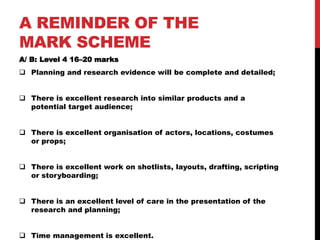 A REMINDER OF THE
MARK SCHEME
A/ B: Level 4 16–20 marks
 Planning and research evidence will be complete and detailed;

 There is excellent research into similar products and a
potential target audience;
 There is excellent organisation of actors, locations, costumes
or props;
 There is excellent work on shotlists, layouts, drafting, scripting
or storyboarding;
 There is an excellent level of care in the presentation of the
research and planning;
 Time management is excellent.

 