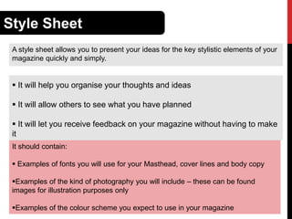 Style Sheet
A style sheet allows you to present your ideas for the key stylistic elements of your
magazine quickly and simply.

 It will help you organise your thoughts and ideas
 It will allow others to see what you have planned
 It will let you receive feedback on your magazine without having to make
it
It should contain:
 Examples of fonts you will use for your Masthead, cover lines and body copy

Examples of the kind of photography you will include – these can be found
images for illustration purposes only
Examples of the colour scheme you expect to use in your magazine

 