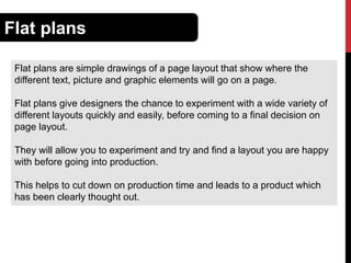 Flat plans
Flat plans are simple drawings of a page layout that show where the
different text, picture and graphic elements will go on a page.
Flat plans give designers the chance to experiment with a wide variety of
different layouts quickly and easily, before coming to a final decision on
page layout.
They will allow you to experiment and try and find a layout you are happy
with before going into production.

This helps to cut down on production time and leads to a product which
has been clearly thought out.

 