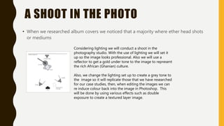 A SHOOT IN THE PHOTO
• When we researched album covers we noticed that a majority where ether head shots
or mediums
Considering lighting we will conduct a shoot in the
photography studio. With the use of lighting we will set it
up so the image looks professional. Also we will use a
reflector to get a gold under tone to the image to represent
the rich African (Ghanian) culture.
Also, we change the lighting set up to create a grey tone to
the image so it will replicate those that we have researched
for our case studies, then, when editing the images we can
re induce colour back into the image in Photoshop. This
will be done by using various effects such as double
exposure to create a textured layer image.
 