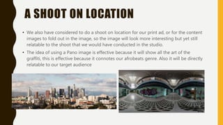 A SHOOT ON LOCATION
• We also have considered to do a shoot on location for our print ad, or for the content
images to fold out in the image, so the image will look more interesting but yet still
relatable to the shoot that we would have conducted in the studio.
• The idea of using a Pano image is effective because it will show all the art of the
graffiti, this is effective because it connotes our afrobeats genre. Also it will be directly
relatable to our target audience
 