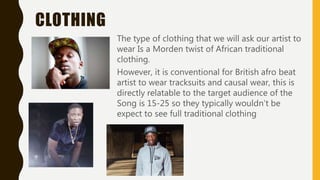 CLOTHING
The type of clothing that we will ask our artist to
wear Is a Morden twist of African traditional
clothing.
However, it is conventional for British afro beat
artist to wear tracksuits and causal wear, this is
directly relatable to the target audience of the
Song is 15-25 so they typically wouldn’t be
expect to see full traditional clothing
 
