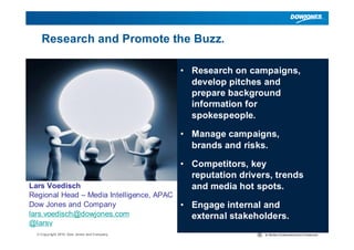 Research and Promote the Buzz.

                                           • Research on campaigns,
                                             develop pitches and
                                             prepare background
                                             information for
                                             spokespeople.

                                           • Manage campaigns,
                                             brands and risks.

                                           • Competitors, key
                                             reputation drivers, trends
Lars Voedisch                                and media hot spots.
Regional Head – Media Intelligence, APAC
Dow Jones and Company                      • Engage internal and
lars.voedisch@dowjones.com                   external stakeholders.
@larsv
  © Copyright 2010 Dow Jones and Company                                  |
 