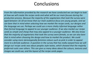 Conclusions
From the information provided by the research we have conducted we can begin to look
at how we will create the recipe cards and what will be our main focuses during the
production process. Because the majority of the vegetarians that took the survey were
aged between 16-18 we know that our main audience focus are young people, and we
can bare that in mind when selecting how we market the recipe cards, our designs and
the language we use. Perhaps we could use a more chatty informal language rather
than formal language to appeal to our younger audience. If we also market our recipe
cards as simple and cheap that may also appeal to a younger audience. We also know
that the majority of vegetarians that took the survey were female, so we can also bare
that in mind when choosing the design and how to market the product. We could
consider using more stereotypically feminine colours such as pink in order to appeal
more to a female audience. A question in the survey that has really swayed how we will
design our recipe cards was about peoples style tastes, which showed that the majority
preferred rustic over others. This can give us many ideas about the colours, textures and
images we could use, and the layout of the recipe cards pages.
 