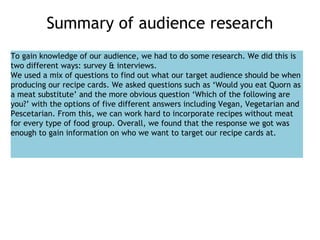 Summary of audience research
To gain knowledge of our audience, we had to do some research. We did this is
two different ways: survey & interviews.
We used a mix of questions to find out what our target audience should be when
producing our recipe cards. We asked questions such as ‘Would you eat Quorn as
a meat substitute’ and the more obvious question ‘Which of the following are
you?’ with the options of five different answers including Vegan, Vegetarian and
Pescetarian. From this, we can work hard to incorporate recipes without meat
for every type of food group. Overall, we found that the response we got was
enough to gain information on who we want to target our recipe cards at.
 