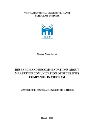 vietnam national university, HANOI
school of business
Nguyen Xuan Quynh
RESEARCH AND RECOMMENDATIONS ABOUT
MARKETING COMUNICATION OF SECURITIES
COMPANIES IN VIET NAM
master of business administration thesis
Hanoi - 2007
 