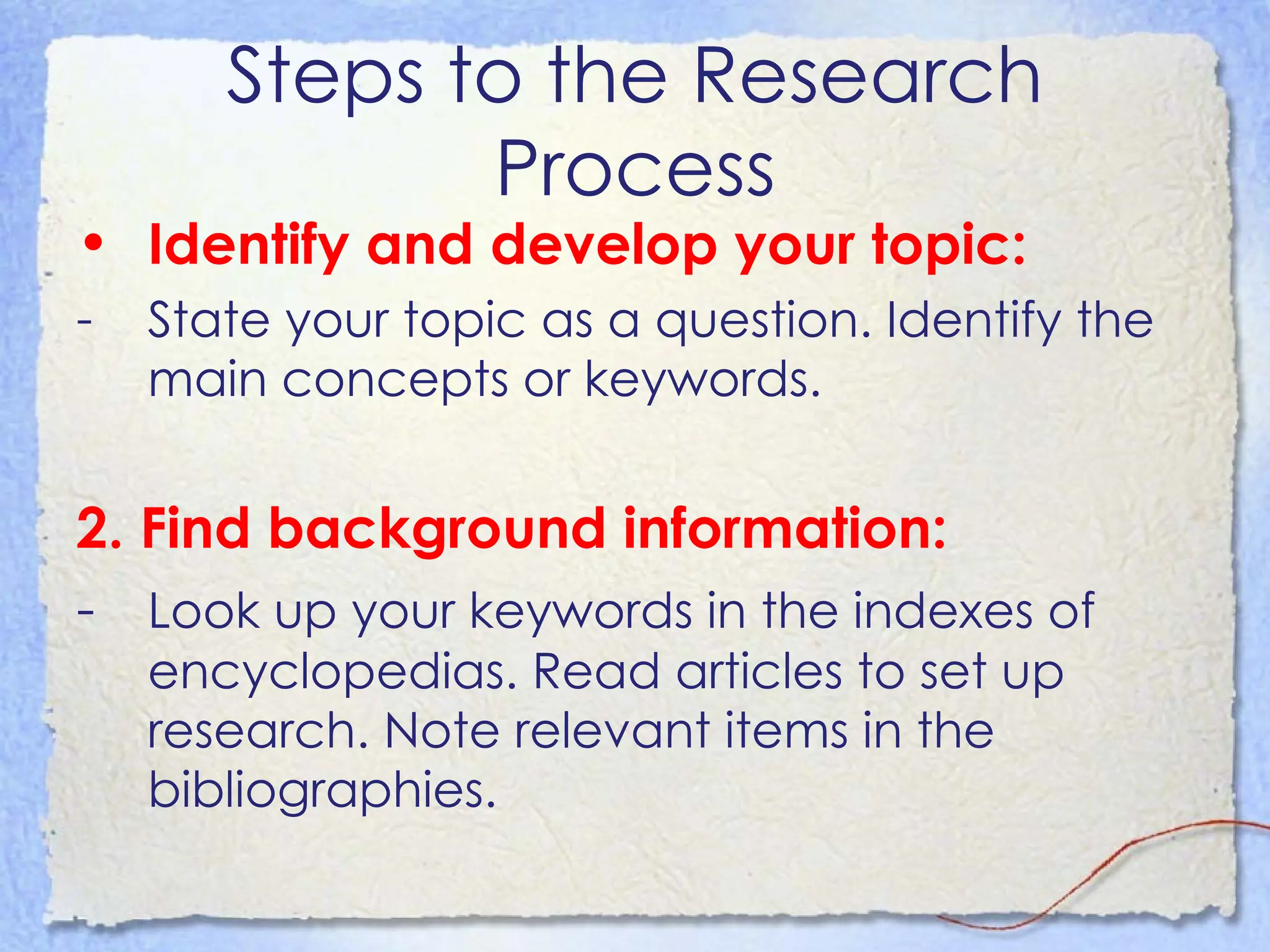 Steps to the Research Process Identify and develop your topic:   State your topic as a question. Identify the main concepts or keywords. 2. Find background information:  -  Look up your keywords in the indexes of encyclopedias. Read articles to set up research. Note relevant items in the bibliographies.  