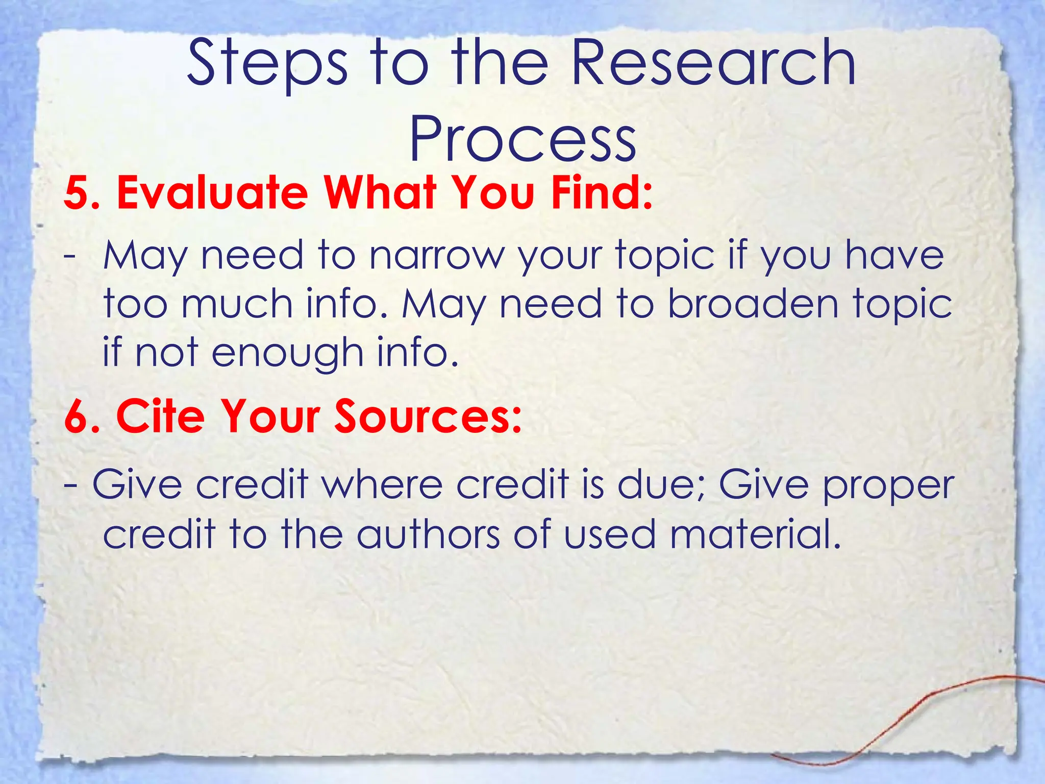 Steps to the Research Process 5. Evaluate What You Find:  May need to narrow your topic if you have too much info. May need to broaden topic if not enough info.  6. Cite Your Sources:  -  Give credit where credit is due; Give proper credit to the authors of used material.  