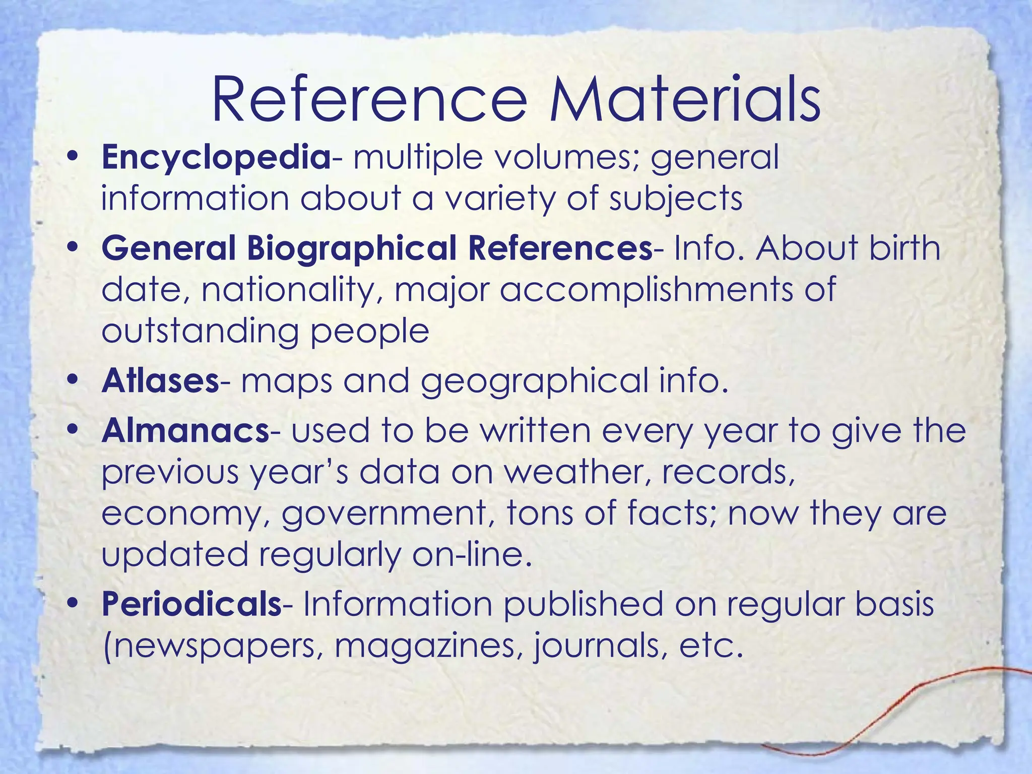 Reference Materials Encyclopedia - multiple volumes; general information about a variety of subjects  General Biographical References - Info. About birth date, nationality, major accomplishments of outstanding people Atlases - maps and geographical info.  Almanacs - used to be written every year to give the previous year’s data on weather, records, economy, government, tons of facts; now they are updated regularly on-line.  Periodicals - Information published on regular basis (newspapers, magazines, journals, etc.  