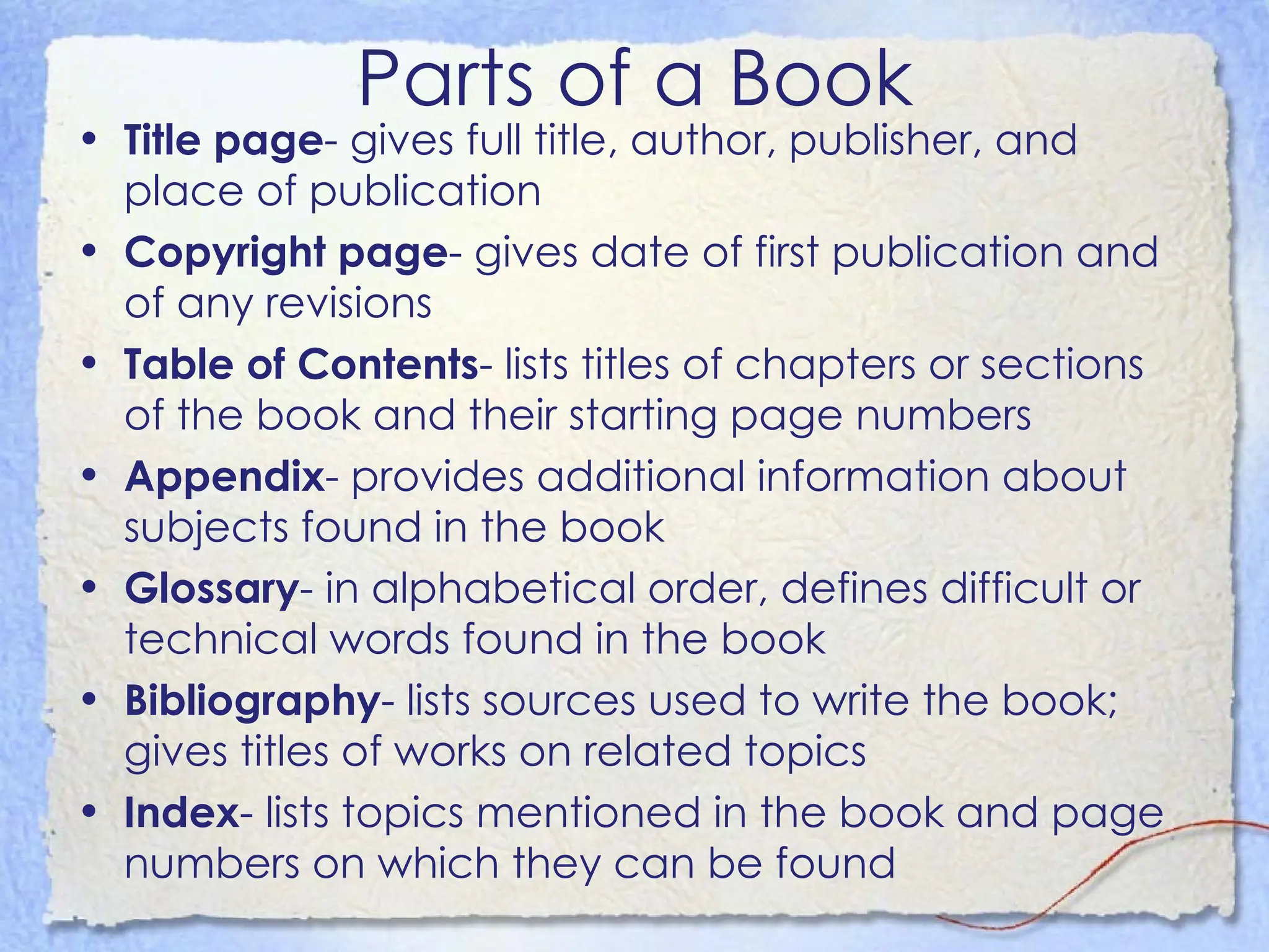 Parts of a Book Title page - gives full title, author, publisher, and place of publication Copyright page - gives date of first publication and of any revisions Table of Contents - lists titles of chapters or sections of the book and their starting page numbers Appendix - provides additional information about subjects found in the book Glossary - in alphabetical order, defines difficult or technical words found in the book Bibliography - lists sources used to write the book; gives titles of works on related topics Index - lists topics mentioned in the book and page numbers on which they can be found 