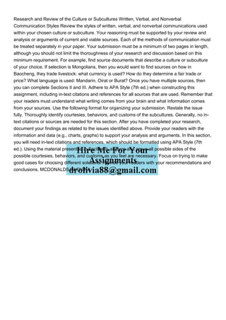 Research and Review of the Culture or Subcultures Written, Verbal, and Nonverbal
Communication Styles Review the styles of written, verbal, and nonverbal communications used
within your chosen culture or subculture. Your reasoning must be supported by your review and
analysis or arguments of current and viable sources. Each of the methods of communication must
be treated separately in your paper. Your submission must be a minimum of two pages in length,
although you should not limit the thoroughness of your research and discussion based on this
minimum requirement. For example, find source documents that describe a culture or subculture
of your choice. If selection is Mongolians, then you would want to find sources on how in
Baocheng, they trade livestock: what currency is used? How do they determine a fair trade or
price? What language is used: Mandarin, Oirat or Burat? Once you have multiple sources, then
you can complete Sections II and III. Adhere to APA Style (7th ed.) when constructing this
assignment, including in-text citations and references for all sources that are used. Remember that
your readers must understand what writing comes from your brain and what information comes
from your sources. Use the following format for organizing your submission. Restate the issue
fully. Thoroughly identify courtesies, behaviors, and customs of the subcultures. Generally, no in-
text citations or sources are needed for this section. After you have completed your research,
document your findings as related to the issues identified above. Provide your readers with the
information and data (e.g., charts, graphs) to support your analysis and arguments. In this section,
you will need in-text citations and references, which should be formatted using APA Style (7th
ed.). Using the material presented in Section II, analyze and argue all possible sides of the
possible courtesies, behaviors, and customs as you feel are necessary. Focus on trying to make
good cases for choosing different solutions. Provide your readers with your recommendations and
conclusions. MCDONALDS IN CHINA
 