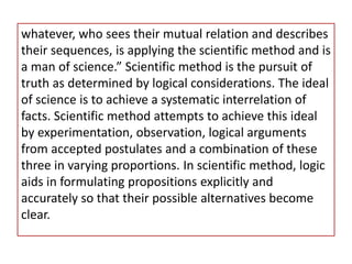 whatever, who sees their mutual relation and describes
their sequences, is applying the scientific method and is
a man of science.” Scientific method is the pursuit of
truth as determined by logical considerations. The ideal
of science is to achieve a systematic interrelation of
facts. Scientific method attempts to achieve this ideal
by experimentation, observation, logical arguments
from accepted postulates and a combination of these
three in varying proportions. In scientific method, logic
aids in formulating propositions explicitly and
accurately so that their possible alternatives become
clear.
 