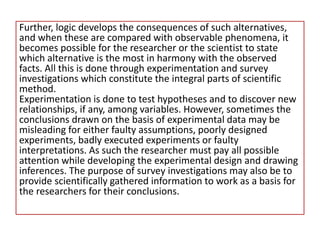 Further, logic develops the consequences of such alternatives,
and when these are compared with observable phenomena, it
becomes possible for the researcher or the scientist to state
which alternative is the most in harmony with the observed
facts. All this is done through experimentation and survey
investigations which constitute the integral parts of scientific
method.
Experimentation is done to test hypotheses and to discover new
relationships, if any, among variables. However, sometimes the
conclusions drawn on the basis of experimental data may be
misleading for either faulty assumptions, poorly designed
experiments, badly executed experiments or faulty
interpretations. As such the researcher must pay all possible
attention while developing the experimental design and drawing
inferences. The purpose of survey investigations may also be to
provide scientifically gathered information to work as a basis for
the researchers for their conclusions.
 