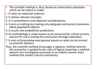 • The scientific method is, thus, based on certain basic postulates
which can be stated as under:
l . It relies on empirical evidence;
2. It utilizes relevant concepts;
3. It is committed to only objective considerations;
4. It aims at nothing but making only adequate and correct statements
about population objects;
5. It results into probabilistic predictions;
6. Its methodology is made known to all concerned for critical scrutiny
and are for use in testing the conclusions through replication;
7. It aims at formulating most general axioms or what can be termed
as scientific theories.
Thus, the scientific method encourages a rigorous, method wherein
the researcher is guided by the rules of logical reasoning, a method
wherein the investigation proceeds in an orderly manner and a
method that implies internal consistency.
 