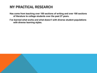 MY PRACTICAL RESEARCH
Has come from teaching over 100 sections of writing and over 100 sections
   of literature to college students over the past 27 years.
I’ve learned what works and what doesn’t with diverse student populations
    with diverse learning styles.
 