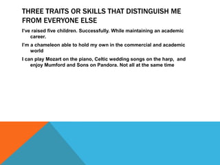 THREE TRAITS OR SKILLS THAT DISTINGUISH ME
FROM EVERYONE ELSE
I’ve raised five children. Successfully. While maintaining an academic
    career.
I’m a chameleon able to hold my own in the commercial and academic
    world
I can play Mozart on the piano, Celtic wedding songs on the harp, and
    enjoy Mumford and Sons on Pandora. Not all at the same time
 
