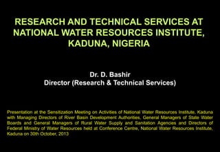 RESEARCH AND TECHNICAL SERVICES AT
NATIONAL WATER RESOURCES INSTITUTE,
KADUNA, NIGERIA
Dr. D. Bashir
Director (Research & Technical Services)
Presentation at the Sensitization Meeting on Activities of National Water Resources Institute, Kaduna
with Managing Directors of River Basin Development Authorities, General Managers of State Water
Boards and General Managers of Rural Water Supply and Sanitation Agencies and Directors of
Federal Ministry of Water Resources held at Conference Centre, National Water Resources Institute,
Kaduna on 30th October, 2013
 