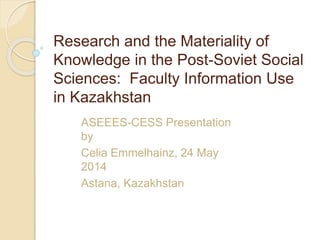 Research and the Materiality of
Knowledge in the Post-Soviet Social
Sciences: Faculty Information Use
in Kazakhstan
ASEEES-CESS Presentation
by
Celia Emmelhainz, 24 May
2014
Astana, Kazakhstan
 