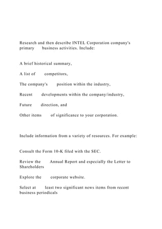 Research and then describe INTEL Corporation company's
primary business activities. Include:
A brief historical summary,
A list of competitors,
The company's position within the industry,
Recent developments within the company/industry,
Future direction, and
Other items of significance to your corporation.
Include information from a variety of resources. For example:
Consult the Form 10-K filed with the SEC.
Review the Annual Report and especially the Letter to
Shareholders
Explore the corporate website.
Select at least two significant news items from recent
business periodicals
 