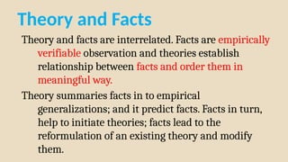 Theory and Facts
Theory and facts are interrelated. Facts are empirically
verifiable observation and theories establish
relationship between facts and order them in
meaningful way.
Theory summaries facts in to empirical
generalizations; and it predict facts. Facts in turn,
help to initiate theories; facts lead to the
reformulation of an existing theory and modify
them.
 