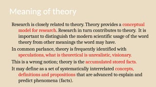 Meaning of theory
Research is closely related to theory. Theory provides a conceptual
model for research. Research in turn contributes to theory. It is
important to distinguish the modern scientific usage of the word
theory from other meanings the word may have.
In common parlance, theory is frequently identified with
speculations, what is theoretical is unrealistic, visionary.
This is a wrong notion; theory is the accumulated stored facts.
It may define as a set of systematically interrelated concepts,
definitions and propositions that are advanced to explain and
predict phenomena (facts).
 