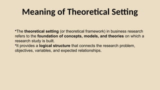Meaning of Theoretical Setting
•The theoretical setting (or theoretical framework) in business research
refers to the foundation of concepts, models, and theories on which a
research study is built.
•It provides a logical structure that connects the research problem,
objectives, variables, and expected relationships.
 