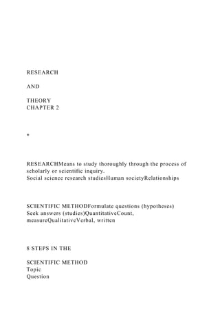 RESEARCH
AND
THEORY
CHAPTER 2
*
RESEARCHMeans to study thoroughly through the process of
scholarly or scientific inquiry.
Social science research studiesHuman societyRelationships
SCIENTIFIC METHODFormulate questions (hypotheses)
Seek answers (studies)QuantitativeCount,
measureQualitativeVerbal, written
8 STEPS IN THE
SCIENTIFIC METHOD
Topic
Question
 