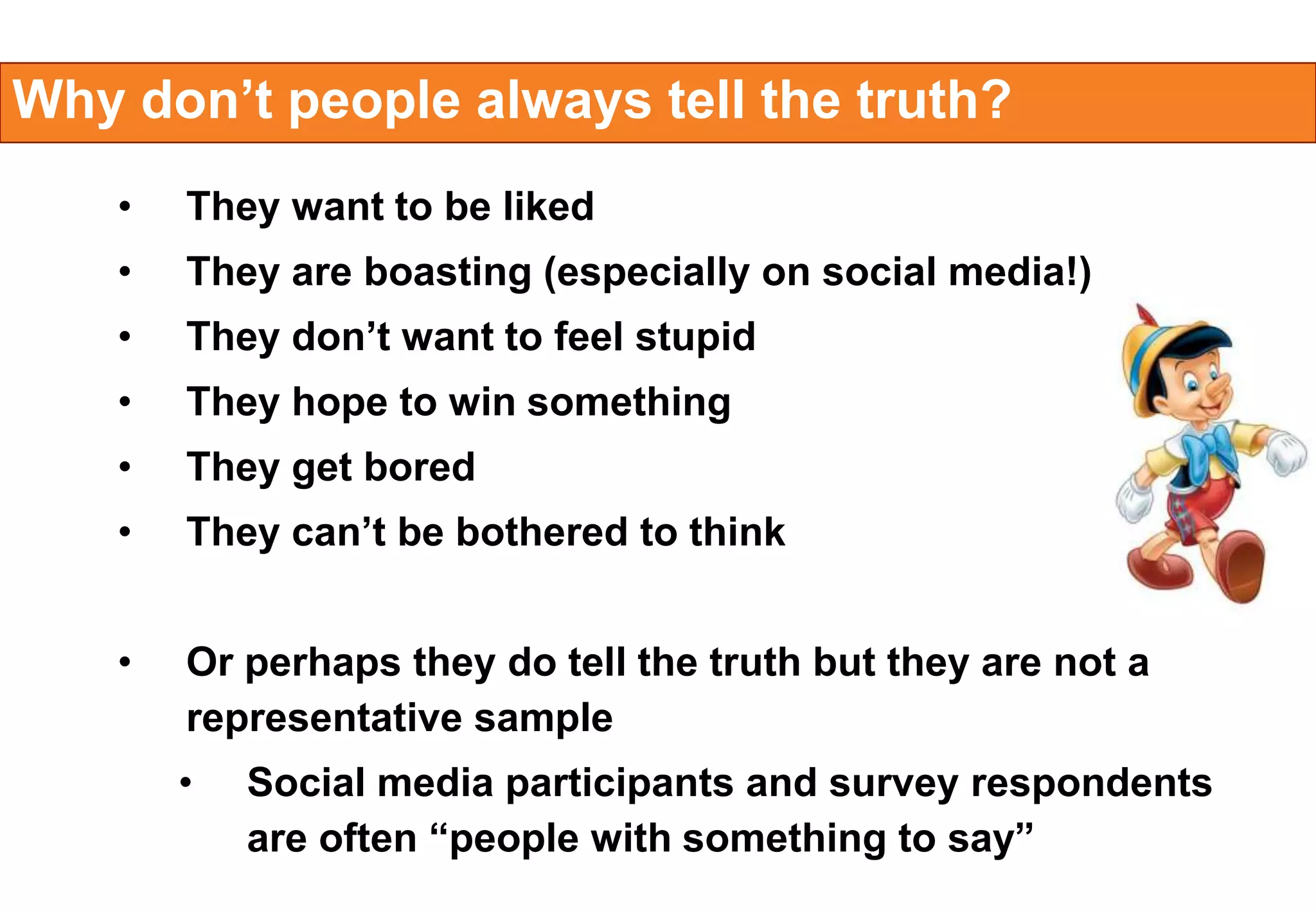 Why don’t people always tell the truth?
•

They want to be liked

•

They are boasting (especially on social media!)

•

They don’t want to feel stupid

•

They hope to win something

•

They get bored

•

They can’t be bothered to think

•

Or perhaps they do tell the truth but they are not a
representative sample
•

Social media participants and survey respondents
are often “people with something to say”

 