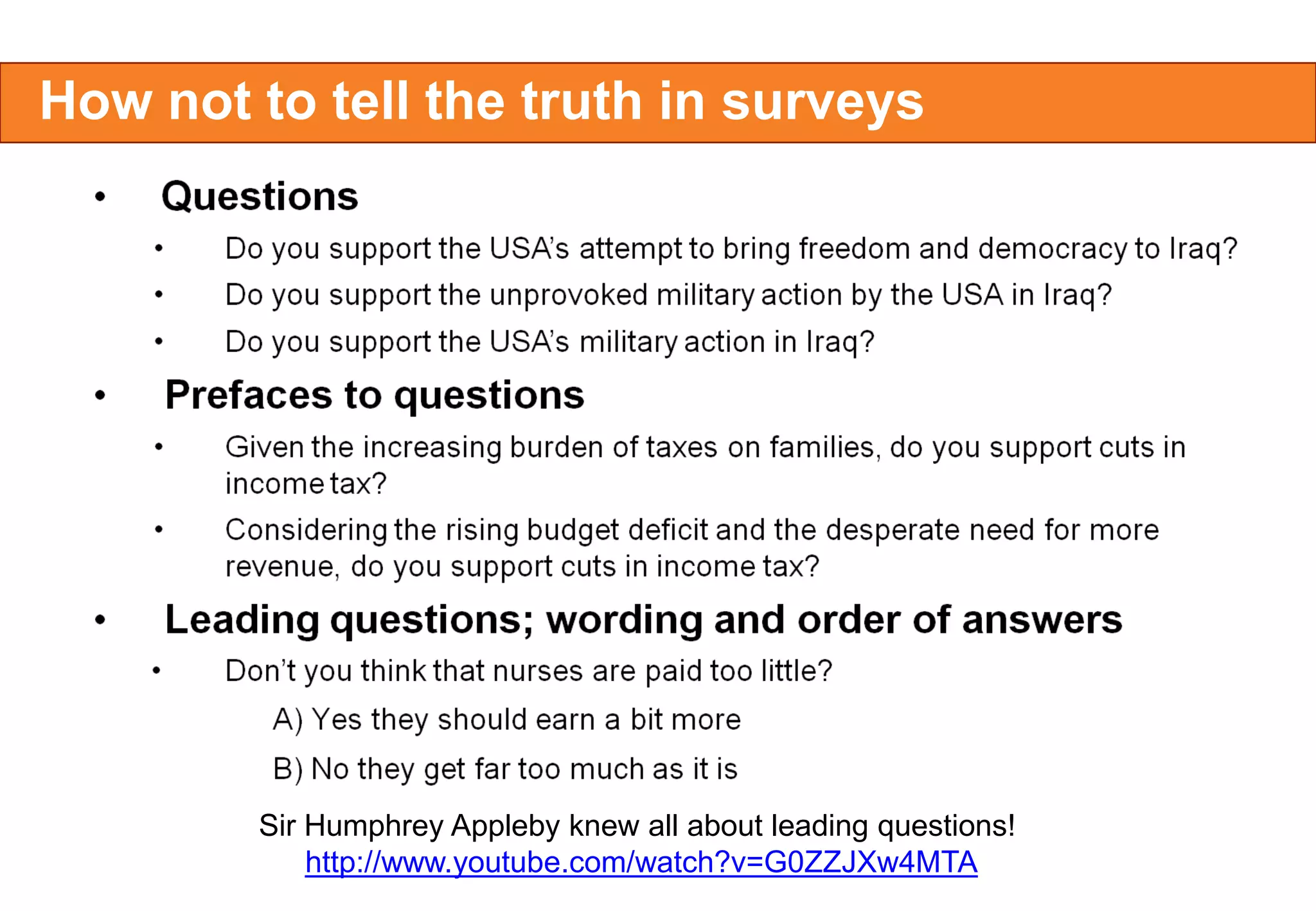 How not to tell the truth in surveys

Sir Humphrey Appleby knew all about leading questions!
http://www.youtube.com/watch?v=G0ZZJXw4MTA

 