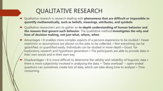 QUALITATIVE RESEARCH
 Qualitative research is research dealing with phenomena that are difficult or impossible to
quantify mathematically, such as beliefs, meanings, attributes, and symbols
 Qualitative researchers aim to gather an in-depth understanding of human behavior and
the reasons that govern such behavior. The qualitative method investigates the why and
how of decision making, not just what, where, when
 Advantages • It enables more complex aspects of a persons experience to be studied • Fewer
restriction or assumptions are placed on the data to be collected. • Not everything can be
quantified, or quantified easily, Individuals can be studied in more depth • Good for
exploratory research and hypothesis generation • The participants are able to provide data in
their own words and in their own way
 Disadvantages • It is more difficult to determine the validity and reliability of linguistic data •
there is more subjectivity involved in analysing the data. • “Data overload” – open-ended
questions can sometimes create lots of data, which can take along time to analyse! • Time
consuming.
 