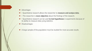  Advantages
 • Quantitative research allows the researcher to measure and analyse data.
 • The researcher is more objective about the findings of the research.
 • Quantitative research can be used to test hypotheses in experiments because of
its ability to measure data using statistics.
 Disadvantages
 A large sample of the population must be studied for more accurate results
 