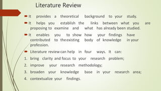 Literature Review
 It provides a theoretical background to your study.
 It helps you establish the links between what you are
proposing to examine and what has already been studied.
 It enables you to show how your findings have
contributed to theexisting body of knowledge in your
profession.
 Literature review can help in four ways. It can:
1. bring clarity and focus to your research problem;
2. improve your research methodology;
3. broaden your knowledge base in your research area;
4. contextualize your findings.
 
