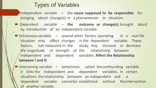 Types of Variables
 Independent variable – the cause supposed to be responsible for
bringing about change(s) in a phenomenon or situation.
 Dependent variable – the outcome or change(s) brought about
by introduction of an independent variable.
 Extraneousvariable – several other factors operating in a real-life
situation may affect changes in the dependent variable. These
factors, not measured in the study, may increase or decrease
the magnitude or strength of the relationship between
independent and dependent variables. Affect the Relationship
between I and D
 Intervening variable – sometimes called theconfounding variable
it links the independent and dependent variables. In certain
situations therelationship between an independent and a
dependent variable cannotbe established without theintervention
of another variable.
 