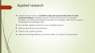Applied research
 Applied research refers to scientific study and research that seeks to solve
practical problems. Applied research is used to find solutions to everyday
problems, cure illness, and develop innovative technologies, rather than to acquire
knowledge for knowledge's sake.
 For example, applied researchers may investigate ways to:
 Improve agricultural crop production
 Treat or cure a specific disease
 Improve the energy efficiency of homes, offices, or modes of transportation
 