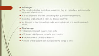  Advantages:
 The people individual studied are unaware so they act naturally or as they usually
do in everyday situation;
 It is less expensive and time consuming than quantitative experiments;
 Collects a large amount of notes for detailed studying;
 As it is used to describe and not make any conclusions it is to start the research
with it;
 Disadvantages
 • Descriptive research requires more skills.
 • Does not identify cause behind a phenomenon
 • Response rate is low in this research.
 • Results of this research can change over the period of time.
 