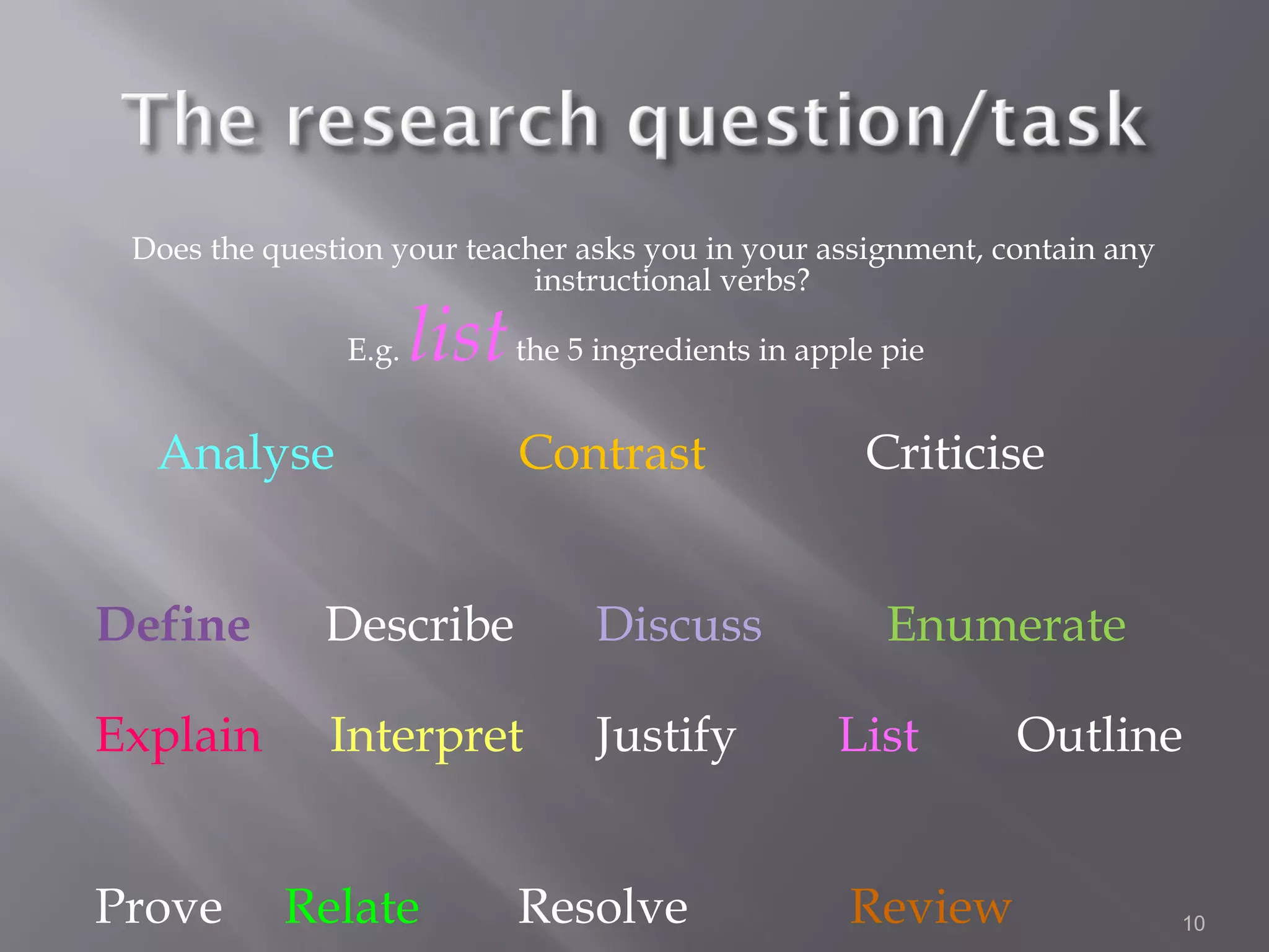 Does the question your teacher asks you in your assignment, contain any
                             instructional verbs?

               E.g.   list the 5 ingredients in apple pie
  Analyse                    Contrast               Criticise


Define        Describe            Discuss             Enumerate

Explain       Interpret           Justify          List       Outline


Prove      Relate            Resolve               Review                  10
 