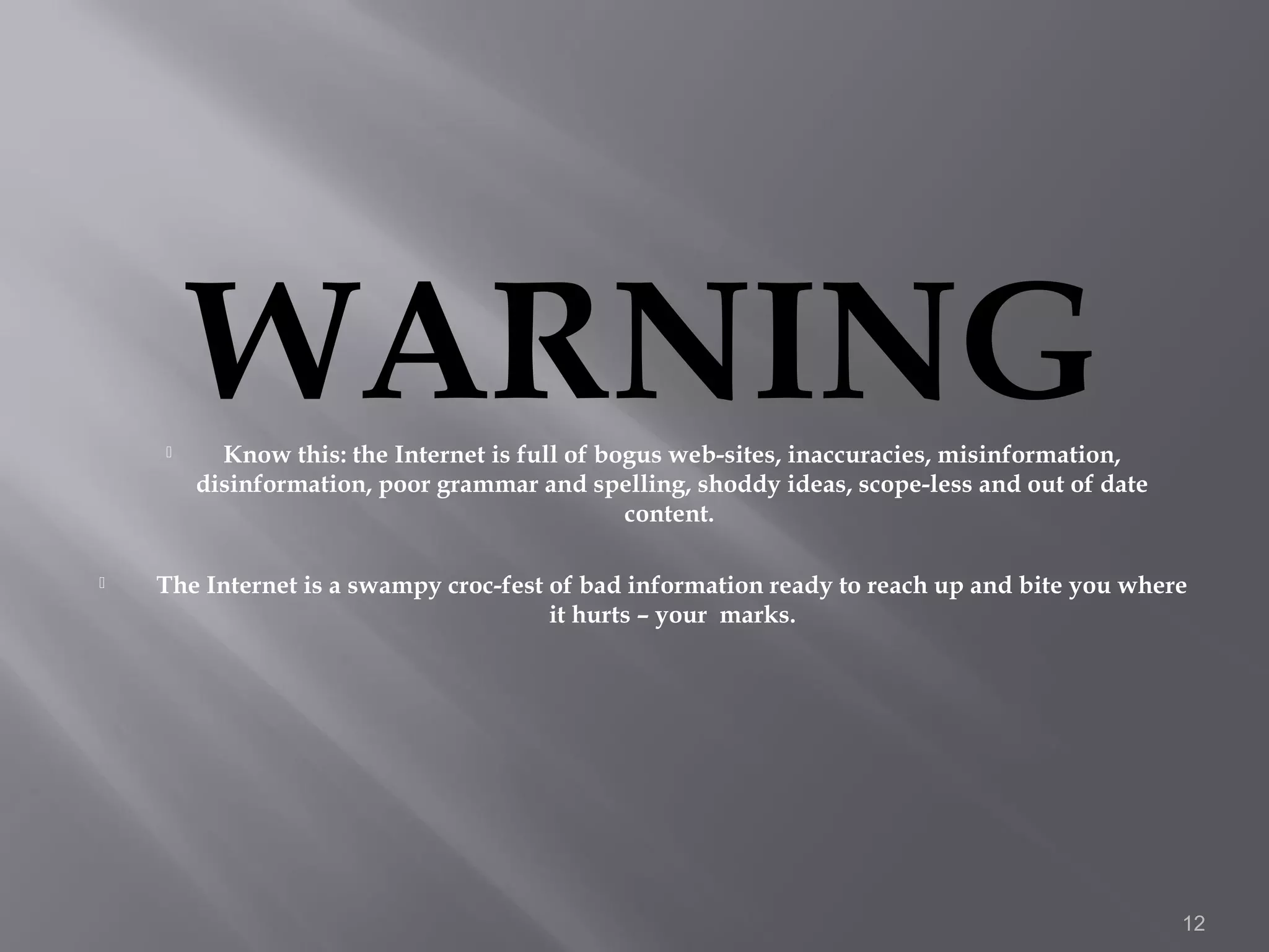 
        WARNING
          Know this: the Internet is full of bogus web-sites, inaccuracies, misinformation,
        disinformation, poor grammar and spelling, shoddy ideas, scope-less and out of date
                                               content.

   The Internet is a swampy croc-fest of bad information ready to reach up and bite you where
                                       it hurts – your marks.




                                                                                              12
 