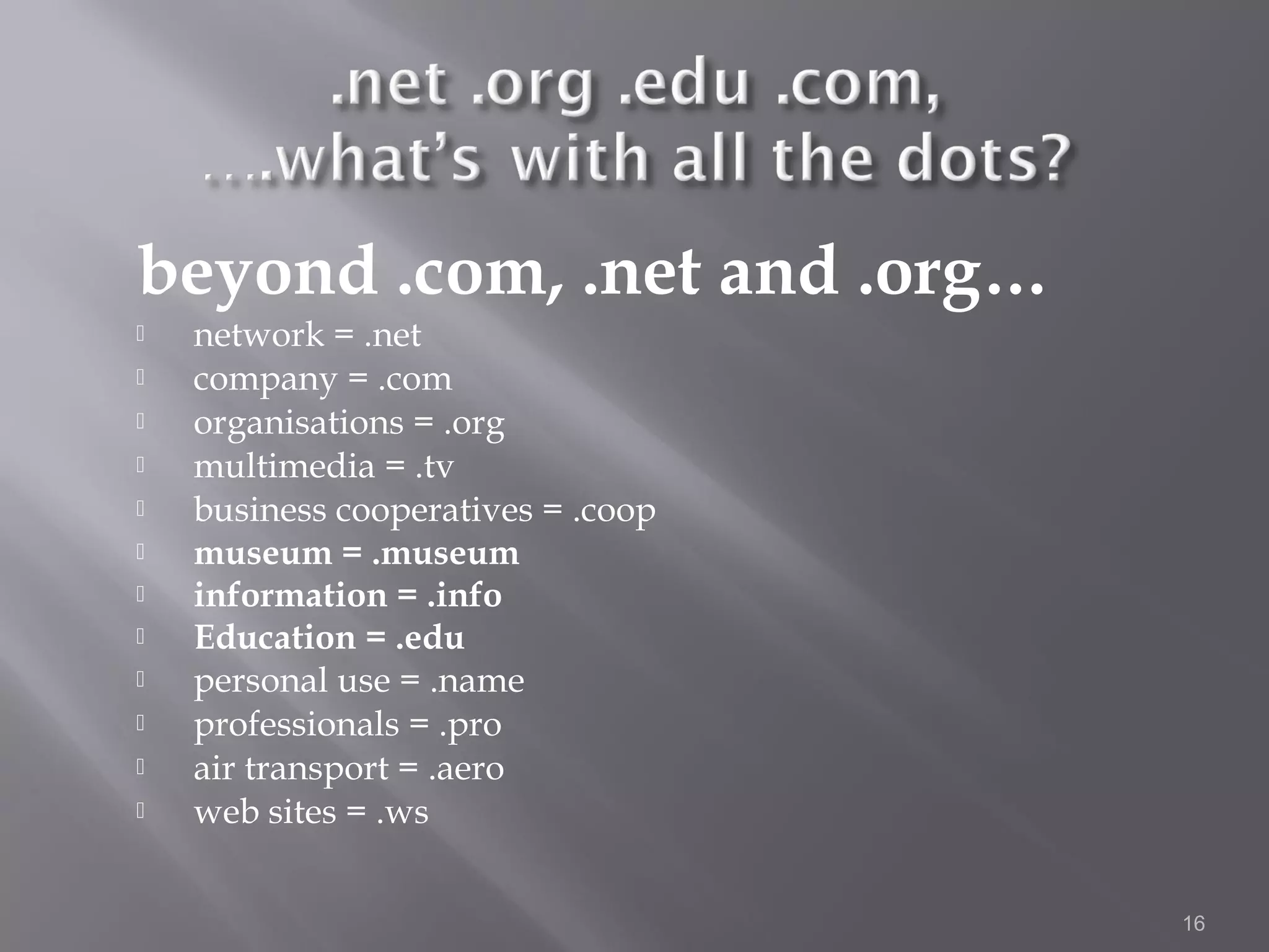 beyond .com, .net and .org…
   network = .net
   company = .com
   organisations = .org
   multimedia = .tv
   business cooperatives = .coop
   museum = .museum
   information = .info
   Education = .edu
   personal use = .name
   professionals = .pro
   air transport = .aero
   web sites = .ws


                                    16
 