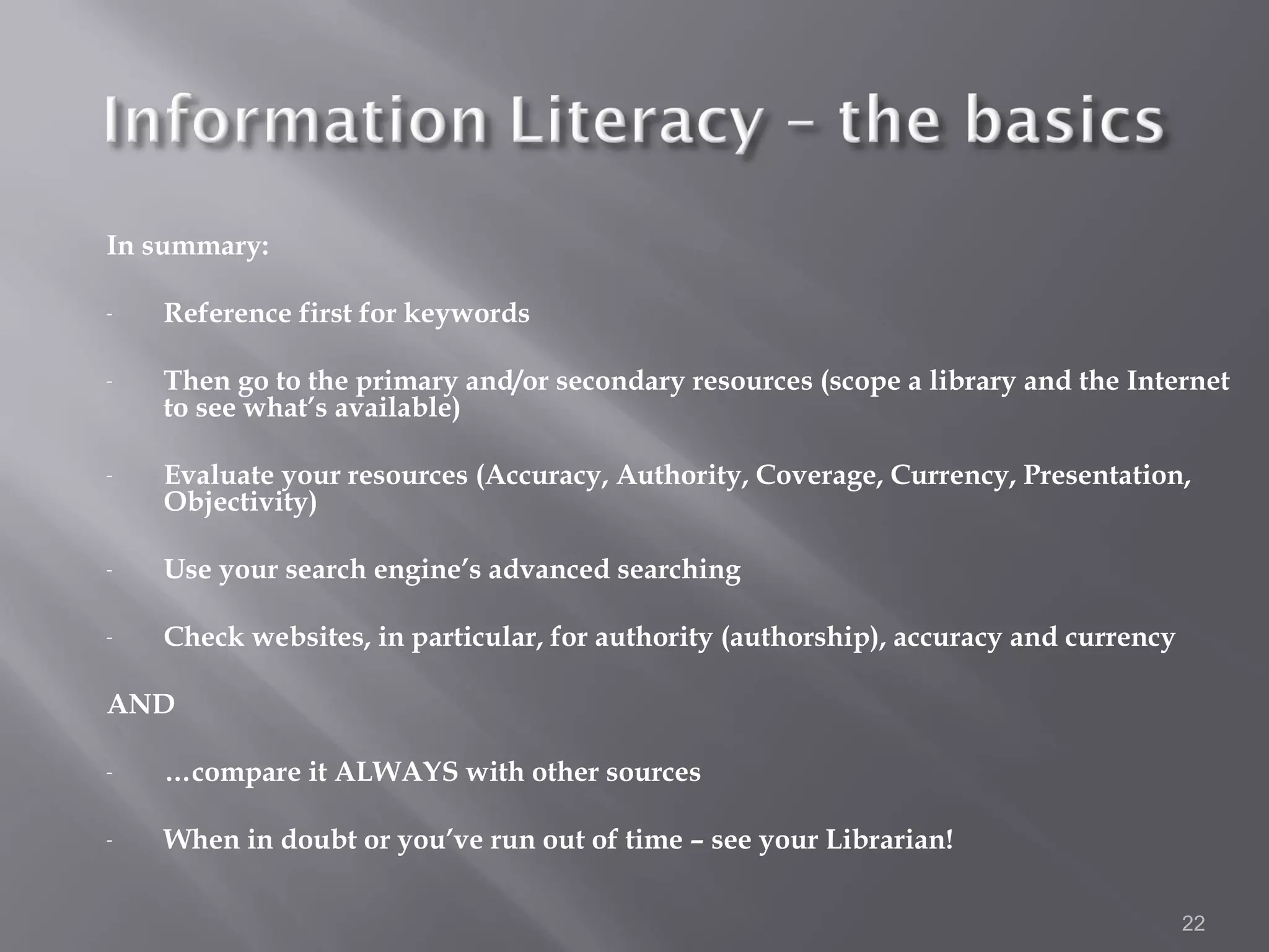 In summary:

-   Reference first for keywords

-   Then go to the primary and/or secondary resources (scope a library and the Internet
    to see what’s available)

-   Evaluate your resources (Accuracy, Authority, Coverage, Currency, Presentation,
    Objectivity)

-   Use your search engine’s advanced searching

-   Check websites, in particular, for authority (authorship), accuracy and currency

AND

-   …compare it ALWAYS with other sources

-   When in doubt or you’ve run out of time – see your Librarian!

                                                                                       22
 
