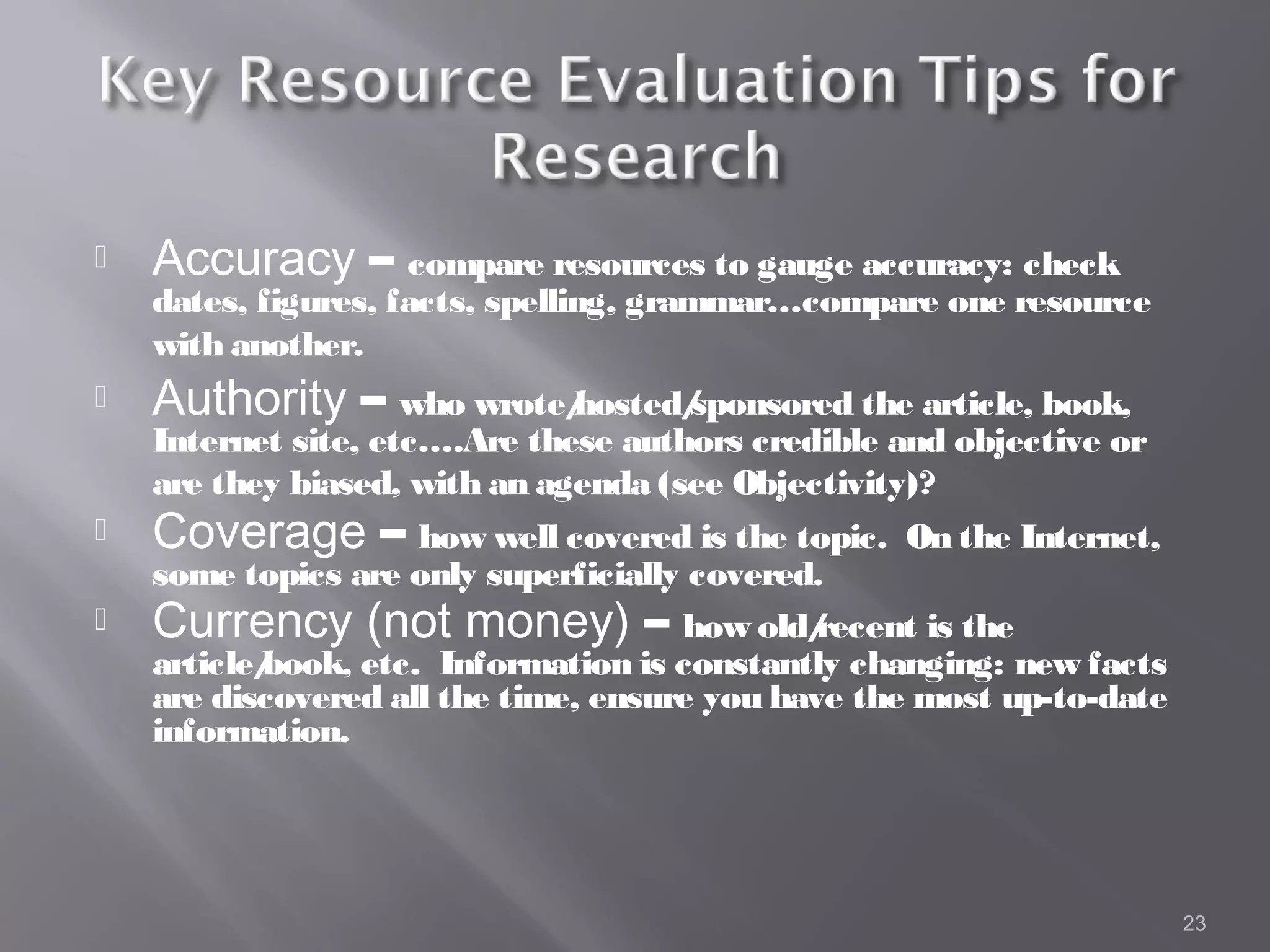    Accuracy – compare resources to gauge accuracy: check
    dates, figures, facts, spelling, grammar…compare one resource
    with another.
   Authority – who wrote/
                         hosted/
                               sponsored the article, book,
    Internet site, etc….Are these authors credible and objective or
    are they biased, with an agenda (see Objectivity)?
   Coverage – how well covered is the topic.      On the Internet,
    some topics are only superficially covered.
   Currency (not money) – how old/            recent is the
    article/
           book, etc. Information is constantly changing: new facts
    are discovered all the time, ensure you have the most up-to-date
    information.




                                                                       23
 