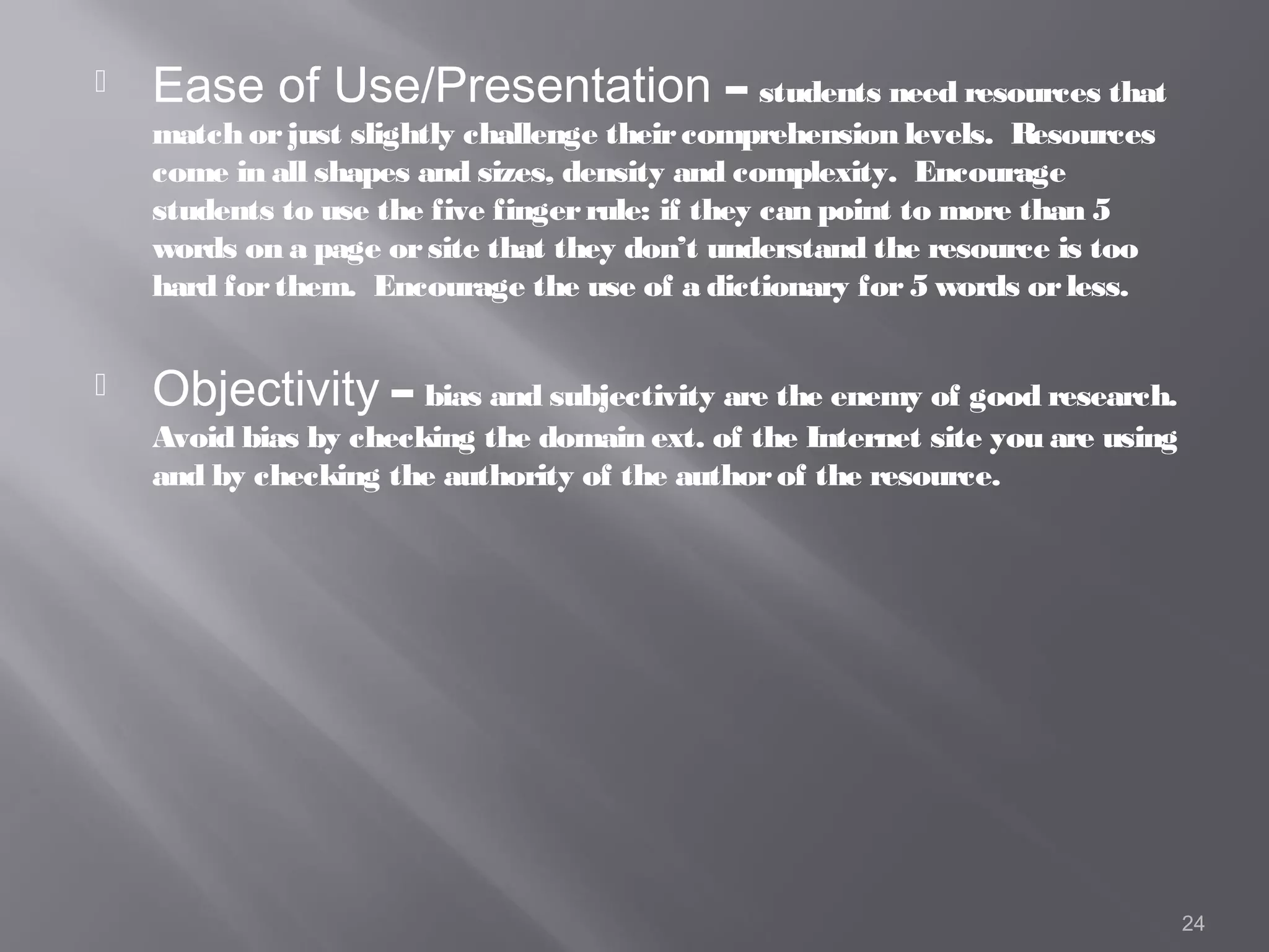    Ease of Use/Presentation – students need resources that
    match or just slightly challenge their comprehension levels. Resources
    come in all shapes and sizes, density and complexity. Encourage
    students to use the five finger rule: if they can point to more than 5
    words on a page or site that they don’t understand the resource is too
    hard for them. Encourage the use of a dictionary for 5 words or less.


   Objectivity – bias and subjectivity are the enemy of good research.
    Avoid bias by checking the domain ext. of the Internet site you are using
    and by checking the authority of the author of the resource.




                                                                                24
 