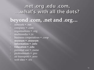 beyond .com, .net and .org…
   network = .net
   company = .com
   organisations = .org
   multimedia = .tv
   business cooperatives = .coop
   museum = .museum
   information = .info
   Education = .edu
   personal use = .name
   professionals = .pro
   air transport = .aero
   web sites = .ws


                                    16
 