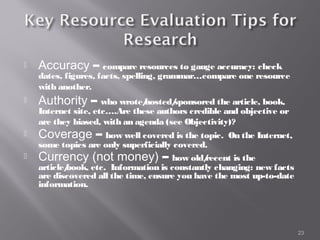    Accuracy – compare resources to gauge accuracy: check
    dates, figures, facts, spelling, grammar…compare one resource
    with another.
   Authority – who wrote/
                         hosted/
                               sponsored the article, book,
    Internet site, etc….Are these authors credible and objective or
    are they biased, with an agenda (see Objectivity)?
   Coverage – how well covered is the topic.      On the Internet,
    some topics are only superficially covered.
   Currency (not money) – how old/            recent is the
    article/
           book, etc. Information is constantly changing: new facts
    are discovered all the time, ensure you have the most up-to-date
    information.




                                                                       23
 