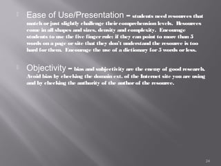    Ease of Use/Presentation – students need resources that
    match or just slightly challenge their comprehension levels. Resources
    come in all shapes and sizes, density and complexity. Encourage
    students to use the five finger rule: if they can point to more than 5
    words on a page or site that they don’t understand the resource is too
    hard for them. Encourage the use of a dictionary for 5 words or less.


   Objectivity – bias and subjectivity are the enemy of good research.
    Avoid bias by checking the domain ext. of the Internet site you are using
    and by checking the authority of the author of the resource.




                                                                                24
 